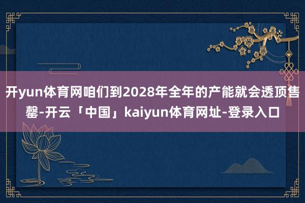 开yun体育网咱们到2028年全年的产能就会透顶售罄-开云「中国」kaiyun体育网址-登录入口