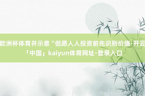 欧洲杯体育并示意“但愿人人投资前先识别价值-开云「中国」kaiyun体育网址-登录入口