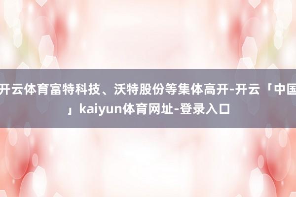 开云体育富特科技、沃特股份等集体高开-开云「中国」kaiyun体育网址-登录入口