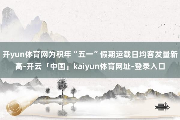 开yun体育网为积年“五一”假期运载日均客发量新高-开云「中国」kaiyun体育网址-登录入口
