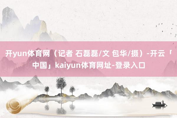 开yun体育网（记者 石磊磊/文 包华/摄）-开云「中国」kaiyun体育网址-登录入口