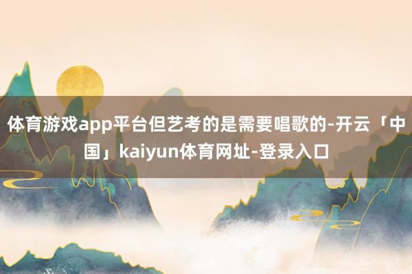 体育游戏app平台但艺考的是需要唱歌的-开云「中国」kaiyun体育网址-登录入口