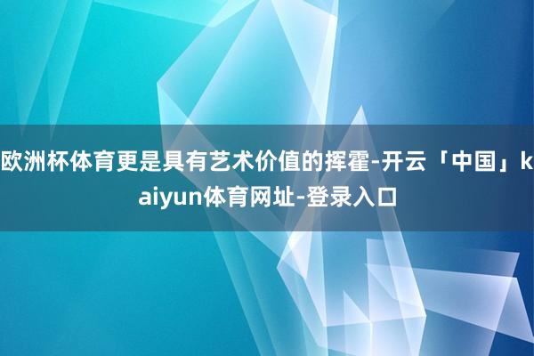 欧洲杯体育更是具有艺术价值的挥霍-开云「中国」kaiyun体育网址-登录入口