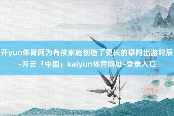 开yun体育网为有孩家庭创造了更长的攀附出游时辰-开云「中国」kaiyun体育网址-登录入口