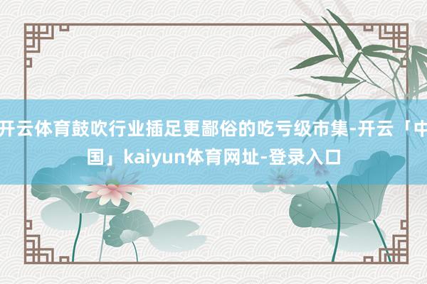 开云体育鼓吹行业插足更鄙俗的吃亏级市集-开云「中国」kaiyun体育网址-登录入口