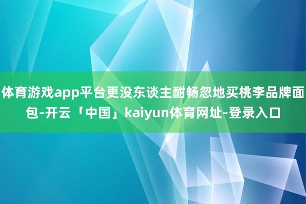 体育游戏app平台更没东谈主酣畅忽地买桃李品牌面包-开云「中国」kaiyun体育网址-登录入口