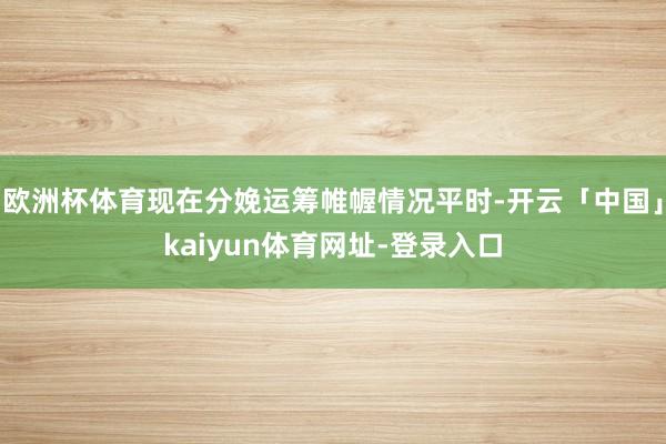 欧洲杯体育现在分娩运筹帷幄情况平时-开云「中国」kaiyun体育网址-登录入口