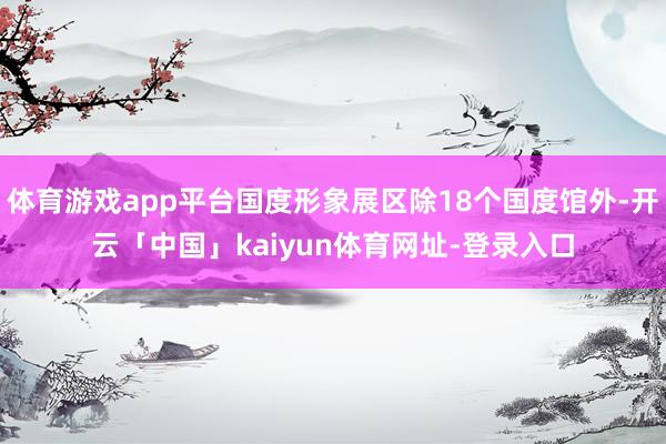 体育游戏app平台国度形象展区除18个国度馆外-开云「中国」kaiyun体育网址-登录入口