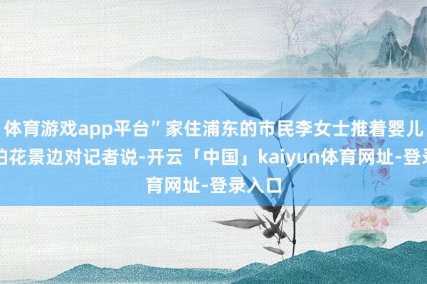 体育游戏app平台”家住浦东的市民李女士推着婴儿车边拍花景边对记者说-开云「中国」kaiyun体育网址-登录入口