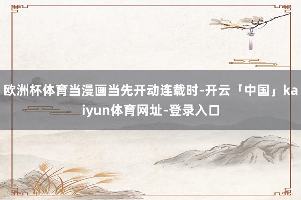 欧洲杯体育当漫画当先开动连载时-开云「中国」kaiyun体育网址-登录入口