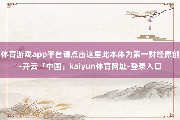 体育游戏app平台请点击这里此本体为第一财经原创-开云「中国」kaiyun体育网址-登录入口
