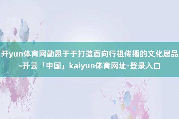 开yun体育网勤恳于于打造面向行祖传播的文化居品-开云「中国」kaiyun体育网址-登录入口