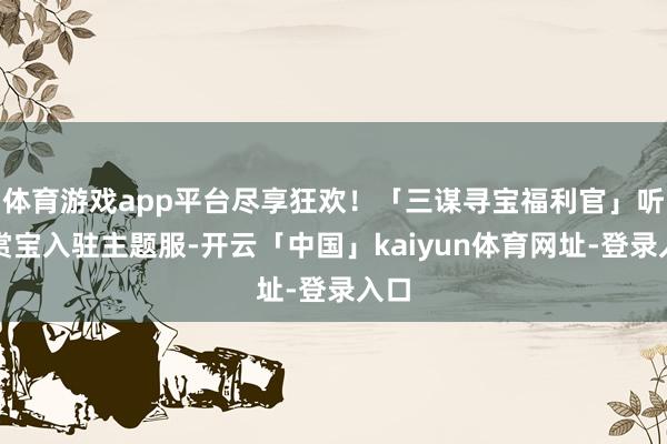 体育游戏app平台尽享狂欢！「三谋寻宝福利官」听泉赏宝入驻主题服-开云「中国」kaiyun体育网址-登录入口