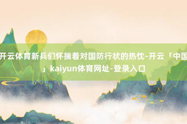 开云体育新兵们怀揣着对国防行状的热忱-开云「中国」kaiyun体育网址-登录入口