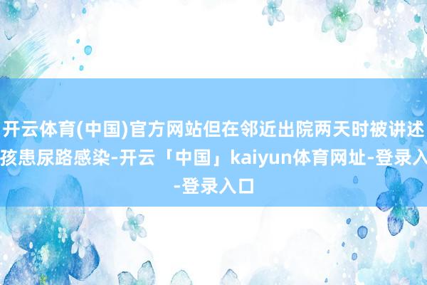 开云体育(中国)官方网站但在邻近出院两天时被讲述小孩患尿路感染-开云「中国」kaiyun体育网址-登录入口