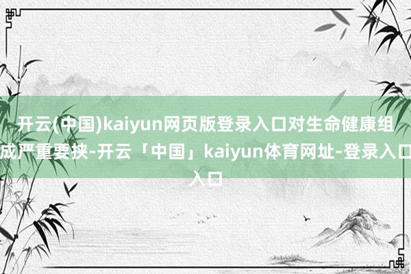 开云(中国)kaiyun网页版登录入口对生命健康组成严重要挟-开云「中国」kaiyun体育网址-登录入口