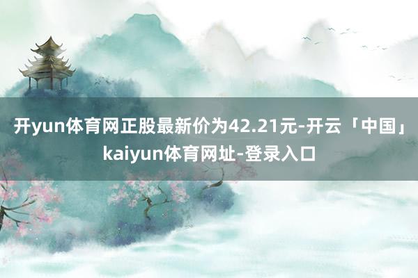 开yun体育网正股最新价为42.21元-开云「中国」kaiyun体育网址-登录入口