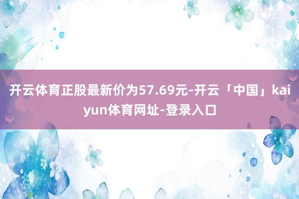 开云体育正股最新价为57.69元-开云「中国」kaiyun体育网址-登录入口