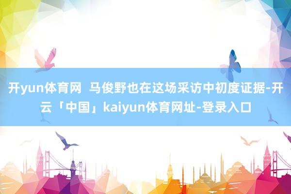 开yun体育网  马俊野也在这场采访中初度证据-开云「中国」kaiyun体育网址-登录入口