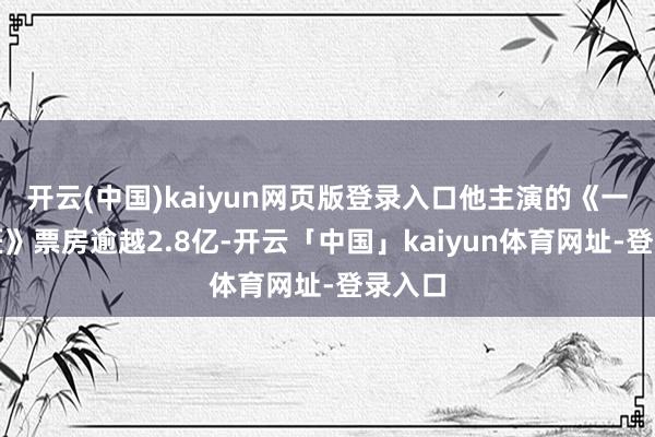开云(中国)kaiyun网页版登录入口他主演的《一代宗匠》票房逾越2.8亿-开云「中国」kaiyun体育网址-登录入口