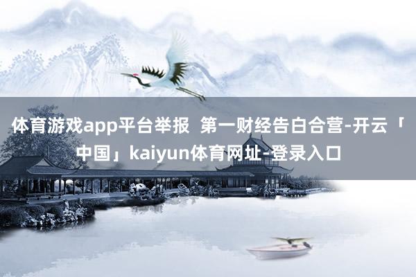 体育游戏app平台举报  第一财经告白合营-开云「中国」kaiyun体育网址-登录入口