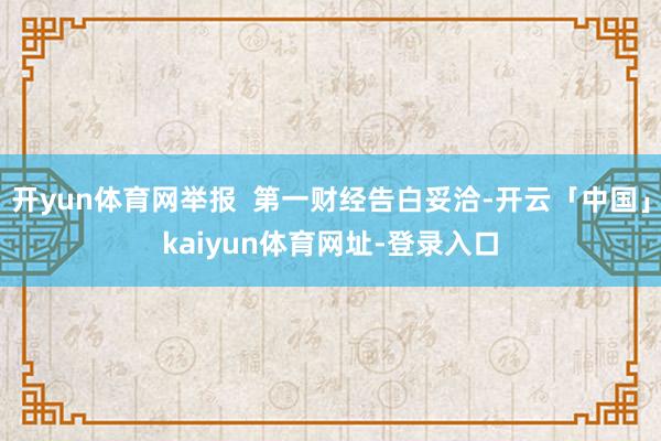 开yun体育网举报  第一财经告白妥洽-开云「中国」kaiyun体育网址-登录入口