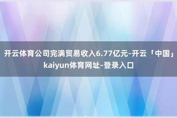 开云体育公司完满贸易收入6.77亿元-开云「中国」kaiyun体育网址-登录入口