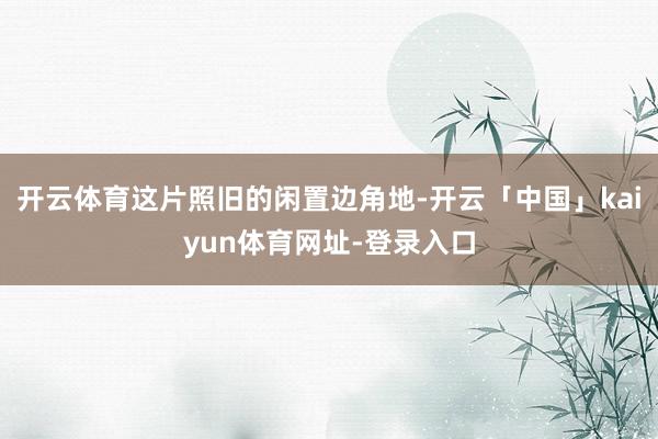 开云体育这片照旧的闲置边角地-开云「中国」kaiyun体育网址-登录入口