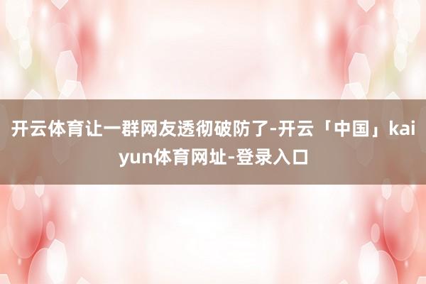 开云体育让一群网友透彻破防了-开云「中国」kaiyun体育网址-登录入口