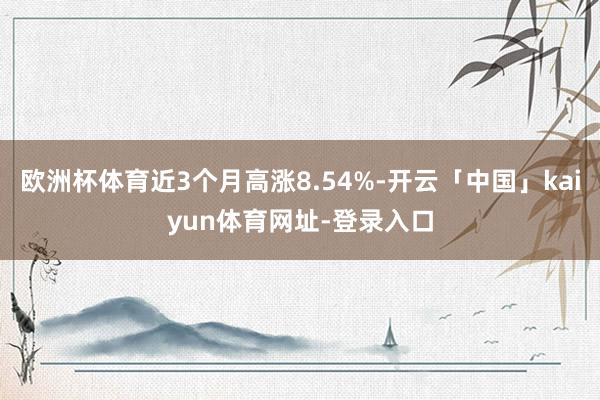欧洲杯体育近3个月高涨8.54%-开云「中国」kaiyun体育网址-登录入口