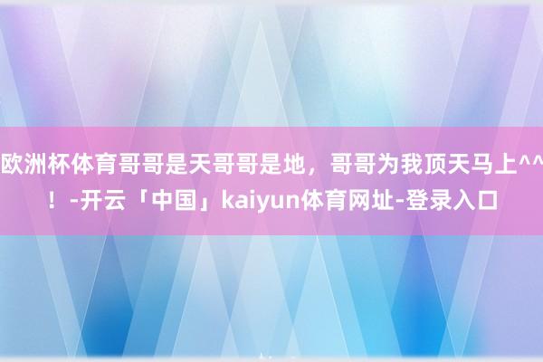 欧洲杯体育哥哥是天哥哥是地，哥哥为我顶天马上^^！-开云「中国」kaiyun体育网址-登录入口