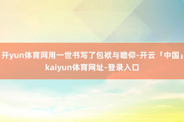 开yun体育网用一世书写了包袱与瞻仰-开云「中国」kaiyun体育网址-登录入口