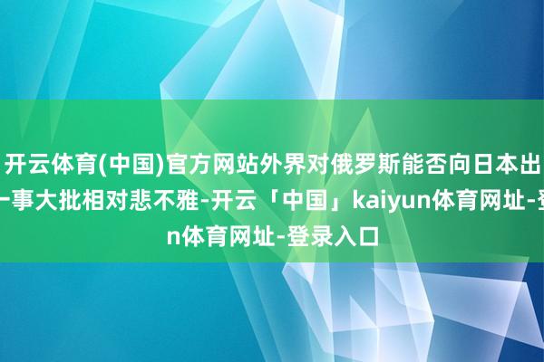 开云体育(中国)官方网站外界对俄罗斯能否向日本出口石油一事大批相对悲不雅-开云「中国」kaiyun体育网址-登录入口