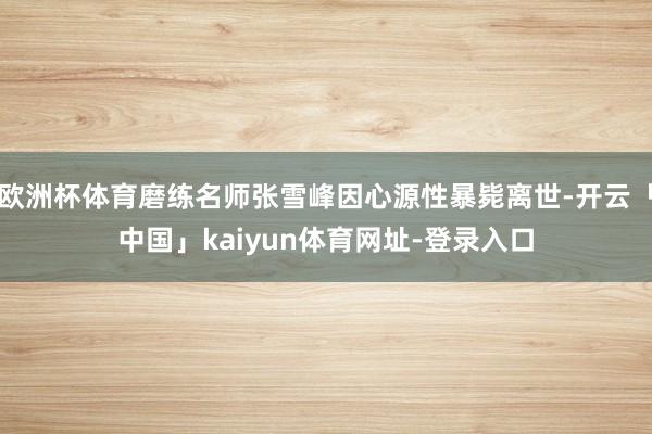欧洲杯体育磨练名师张雪峰因心源性暴毙离世-开云「中国」kaiyun体育网址-登录入口