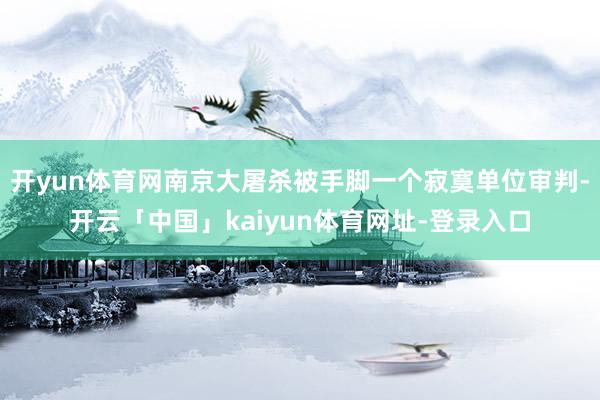 开yun体育网南京大屠杀被手脚一个寂寞单位审判-开云「中国」kaiyun体育网址-登录入口