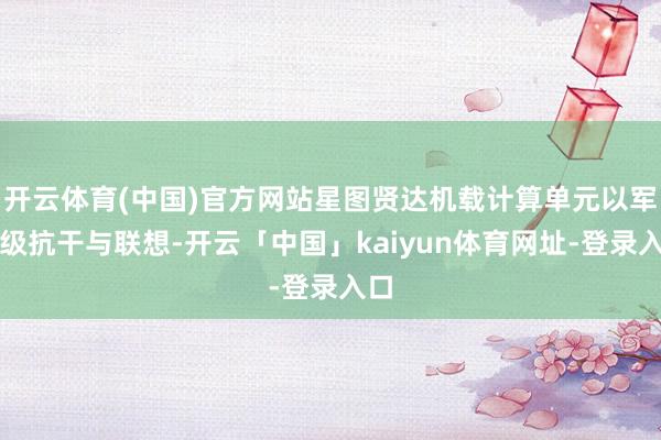 开云体育(中国)官方网站星图贤达机载计算单元以军工级抗干与联想-开云「中国」kaiyun体育网址-登录入口