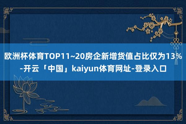 欧洲杯体育TOP11~20房企新增货值占比仅为13%-开云「中国」kaiyun体育网址-登录入口