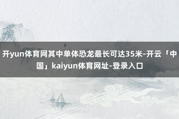 开yun体育网其中单体恐龙最长可达35米-开云「中国」kaiyun体育网址-登录入口