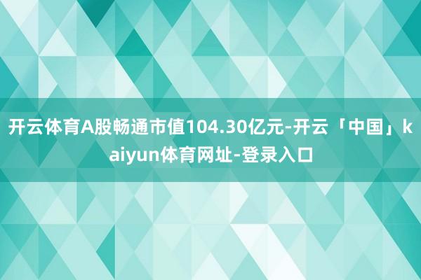 开云体育A股畅通市值104.30亿元-开云「中国」kaiyun体育网址-登录入口