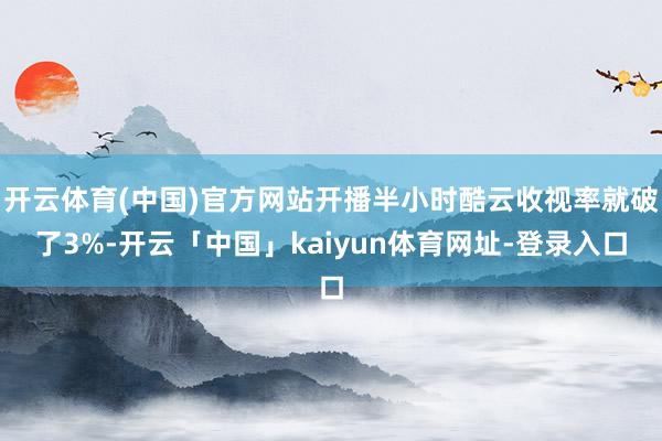开云体育(中国)官方网站开播半小时酷云收视率就破了3%-开云「中国」kaiyun体育网址-登录入口