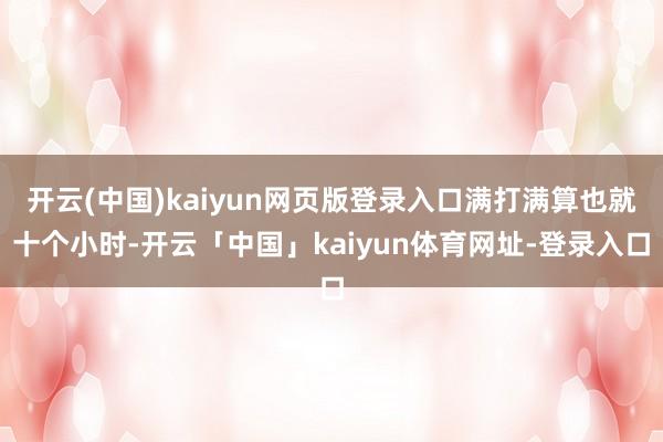 开云(中国)kaiyun网页版登录入口满打满算也就十个小时-开云「中国」kaiyun体育网址-登录入口