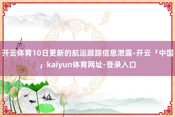 开云体育10日更新的航运跟踪信息泄露-开云「中国」kaiyun体育网址-登录入口