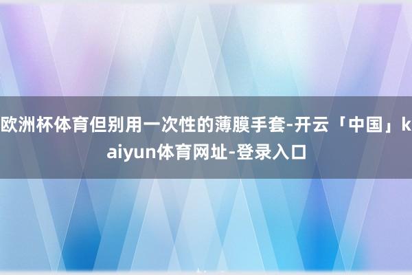 欧洲杯体育但别用一次性的薄膜手套-开云「中国」kaiyun体育网址-登录入口