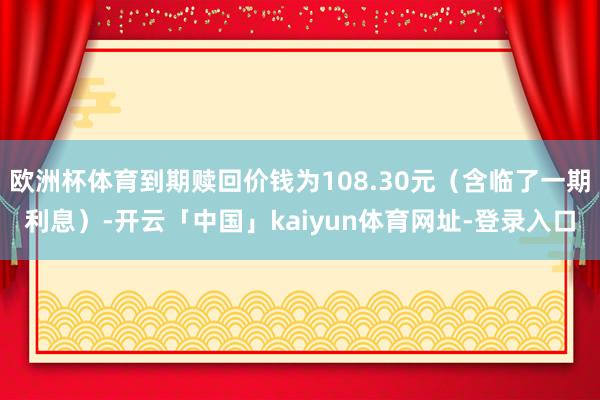 欧洲杯体育到期赎回价钱为108.30元（含临了一期利息）-开云「中国」kaiyun体育网址-登录入口