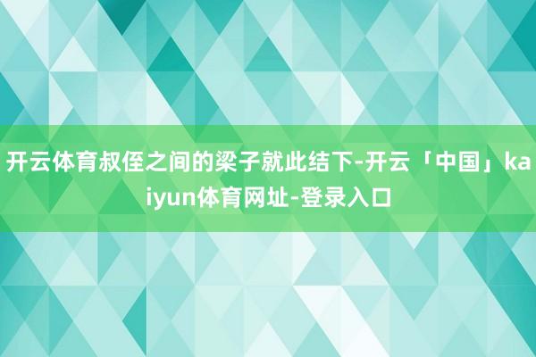 开云体育叔侄之间的梁子就此结下-开云「中国」kaiyun体育网址-登录入口