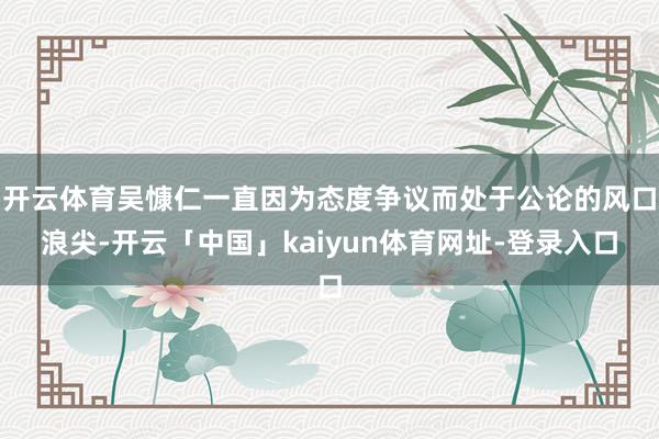 开云体育吴慷仁一直因为态度争议而处于公论的风口浪尖-开云「中国」kaiyun体育网址-登录入口