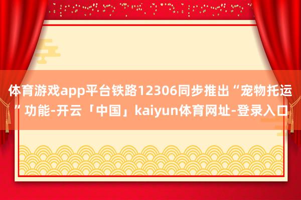 体育游戏app平台铁路12306同步推出“宠物托运”功能-开云「中国」kaiyun体育网址-登录入口