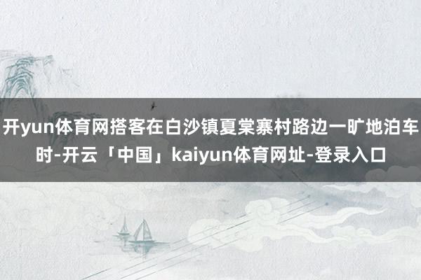 开yun体育网搭客在白沙镇夏棠寨村路边一旷地泊车时-开云「中国」kaiyun体育网址-登录入口