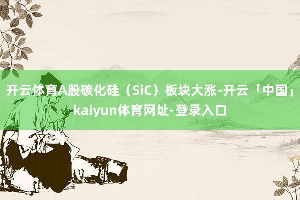 开云体育A股碳化硅(SiC)板块大涨-开云「中国」kaiyun体育网址-登录入口