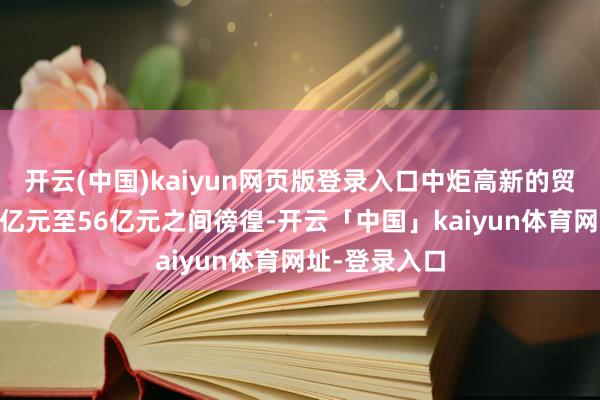 开云(中国)kaiyun网页版登录入口中炬高新的贸易收入在51亿元至56亿元之间徬徨-开云「中国」kaiyun体育网址-登录入口